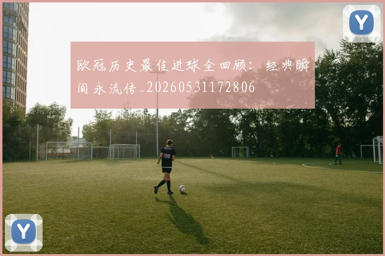 欧冠历史最佳进球全回顾：经典瞬间永流传_20260531172806