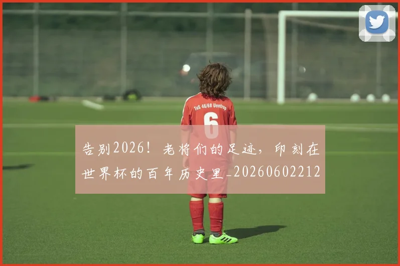 告别2026！老将们的足迹，印刻在世界杯的百年历史里_20260602212838