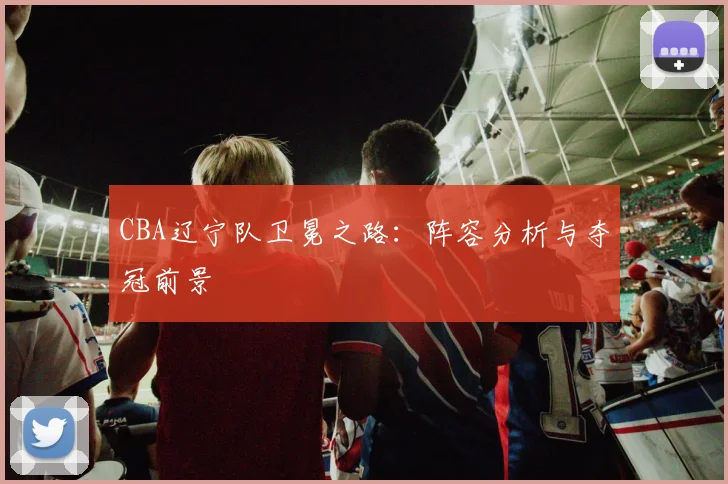 CBA辽宁队卫冕之路:阵容分析与夺冠前景