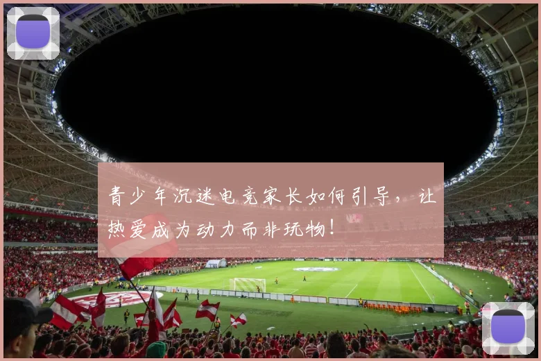 青少年沉迷电竞家长如何引导，让热爱成为动力而非玩物！