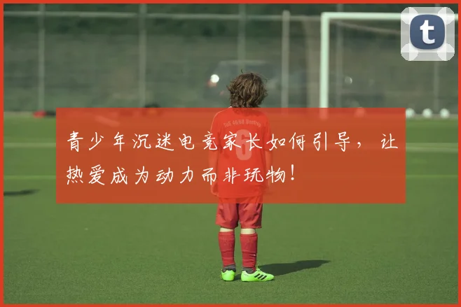 青少年沉迷电竞家长如何引导,让热爱成为动力而非玩物!