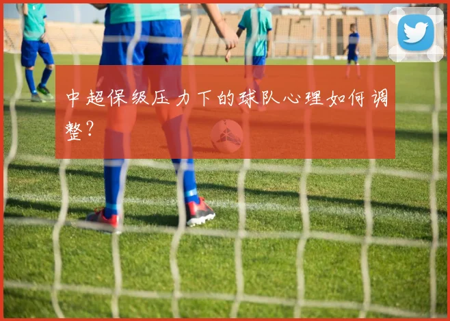 中超保级压力下的球队心理如何调整？