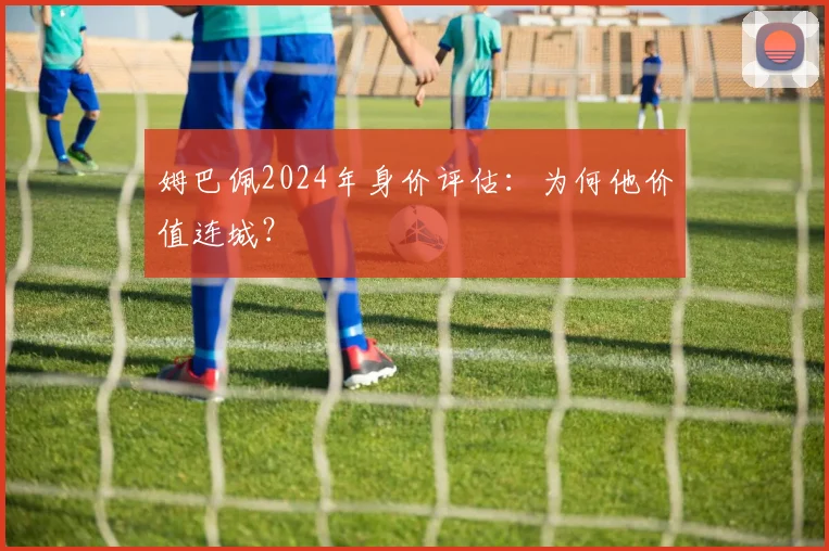 姆巴佩2024年身价评估:为何他价值连城?