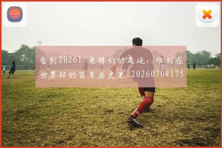 告别2026！老将们的足迹，印刻在世界杯的百年历史里_20260704175318