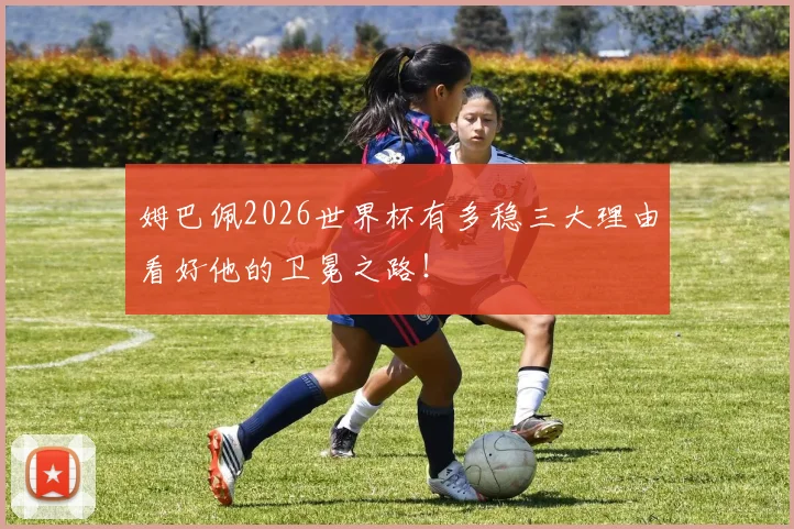 姆巴佩2026世界杯有多稳三大理由看好他的卫冕之路！