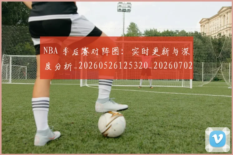 NBA 季后赛对阵图：实时更新与深度分析_20260526125320_20260702044721