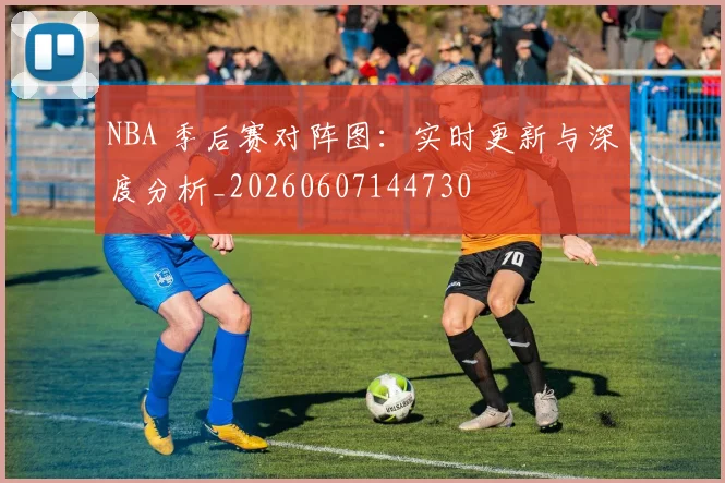 NBA 季后赛对阵图:实时更新与深度分析_20260607144730