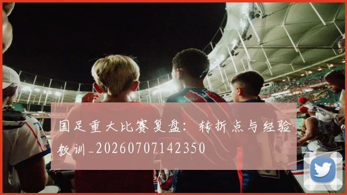 国足重大比赛复盘:转折点与经验教训_20260707142350